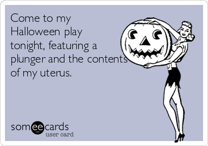 Come to my
Halloween play
tonight, featuring a
plunger and the contents
of my uterus.