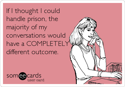 If I thought I could
handle prison, the
majority of my
conversations would
have a COMPLETELY
different outcome.