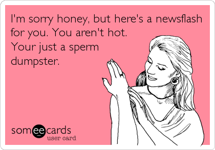 I'm sorry honey, but here's a newsflash
for you. You aren't hot.
Your just a sperm
dumpster.