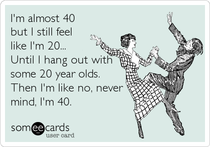 I'm almost 40
but I still feel
like I'm 20...
Until I hang out with
some 20 year olds.
Then I'm like no, never
mind, I'm 40.