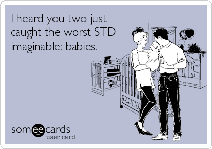 I heard you two just
caught the worst STD
imaginable: babies.