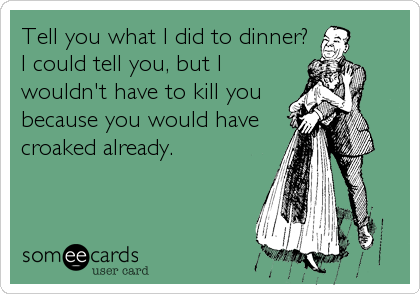 Tell you what I did to dinner?
I could tell you, but I
wouldn't have to kill you
because you would have
croaked already.