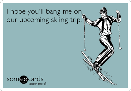 I hope you'll bang me on
our upcoming skiing trip.