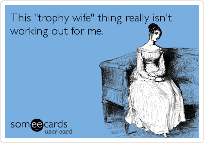 This "trophy wife" thing really isn't
working out for me.