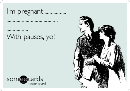 I'm pregnant..................
........................................
.................
With pauses, yo!