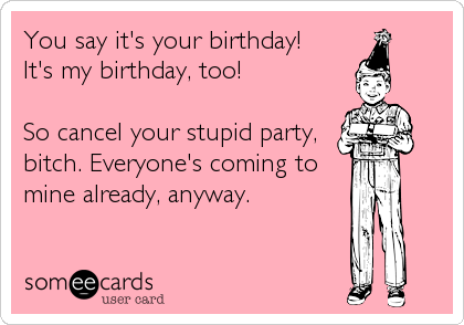You say it's your birthday!
It's my birthday, too!

So cancel your stupid party,
bitch. Everyone's coming to
mine already, anyway.