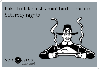 I like to take a steamin' bird home on
Saturday nights