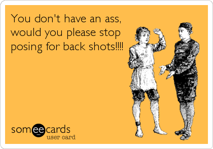 You don't have an ass, 
would you please stop
posing for back shots!!!!