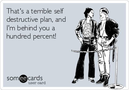 That's a terrible self 
destructive plan, and
I'm behind you a
hundred percent!