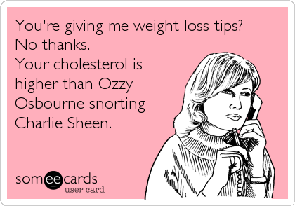 You're giving me weight loss tips?
No thanks.
Your cholesterol is
higher than Ozzy
Osbourne snorting
Charlie Sheen.