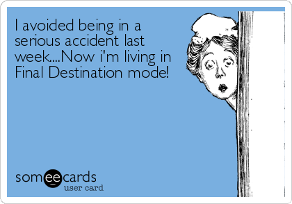 I avoided being in a
serious accident last
week....Now i'm living in
Final Destination mode!