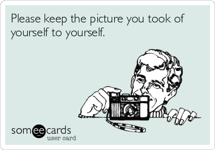 Please keep the picture you took of
yourself to yourself.