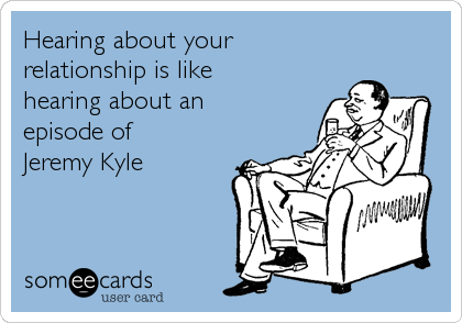 Hearing about your
relationship is like
hearing about an
episode of
Jeremy Kyle