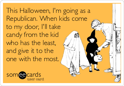 This Halloween, I'm going as a
Republican. When kids come
to my door, I'll take
candy from the kid
who has the least,
and give it to the
one with the most.