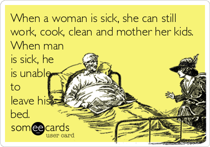 When a woman is sick, she can still
work, cook, clean and mother her kids.
When man
is sick, he
is unable
to
leave his
b