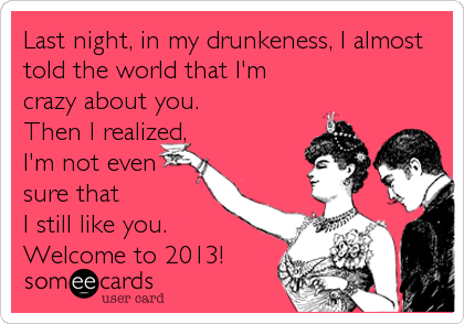 Last night, in my drunkeness, I almost
told the world that I'm
crazy about you. 
Then I realized,
I'm not even
sure that
I still like you.
Welcome to 2013!