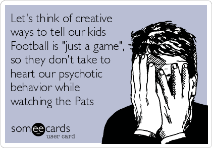 Let's think of creative
ways to tell our kids
Football is "just a game",
so they don't take to
heart our psychotic
behavior while
watching the Pats