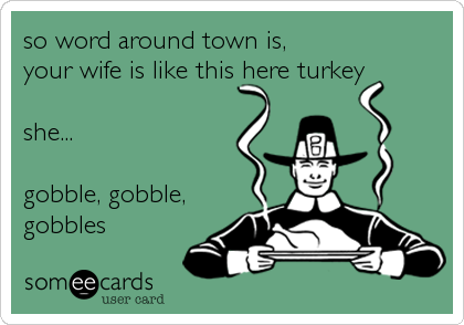 so word around town is, 
your wife is like this here turkey

she...

gobble, gobble,
gobbles