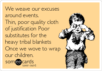 We weave our excuses
around events.
Thin, poor quality cloth
of justification Poor
substitutes for the
heavy tribal blankets
Once we wove to wrap
our children.