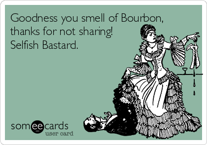 Goodness you smell of Bourbon,
thanks for not sharing! 
Selfish Bastard.