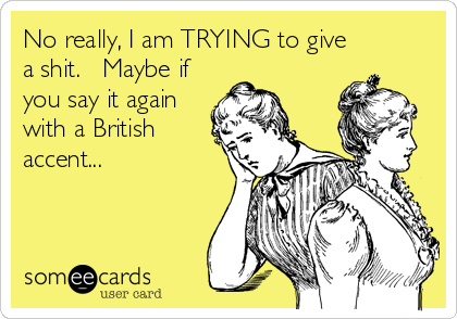 No really, I am TRYING to give
a shit.   Maybe if
you say it again
with a British
accent...
