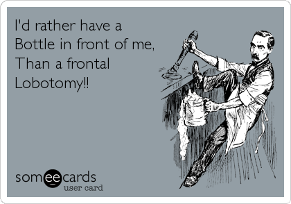 I'd rather have a
Bottle in front of me,
Than a frontal 
Lobotomy!!