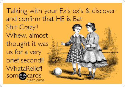 Talking with your Ex's ex's & discover
and confirm that HE is Bat
Shit Crazy!!
Whew, almost 
thought it was
us for a very
brief secon