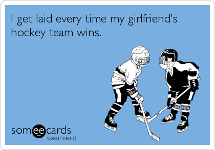 I get laid every time my girlfriend's
hockey team wins.
