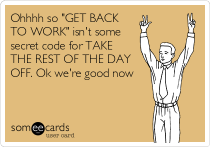 Ohhhh so "GET BACK
TO WORK" isn't some 
secret code for TAKE
THE REST OF THE DAY
OFF. Ok we're good now