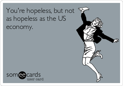 You're hopeless, but not
as hopeless as the US
economy.