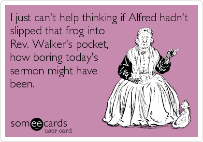 I just can't help thinking if Alfred hadn't
slipped that frog into 
Rev. Walker's pocket,
how boring today's
sermon might have
been.