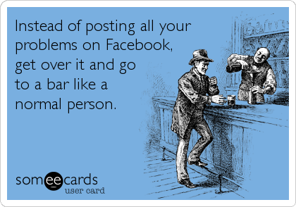 Instead of posting all your
problems on Facebook,
get over it and go
to a bar like a
normal person.