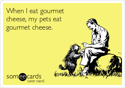 When I eat gourmet
cheese, my pets eat 
gourmet cheese.