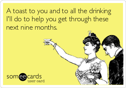 A toast to you and to all the drinking
I'll do to help you get through these
next nine months.