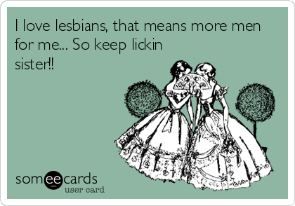 I love lesbians, that means more men
for me... So keep lickin
sister!!