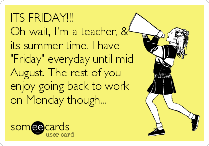 ITS FRIDAY!!!  
Oh wait, I'm a teacher, &
its summer time. I have
"Friday" everyday until mid 
August. The rest of you
enjoy going back to work
on Monday though...