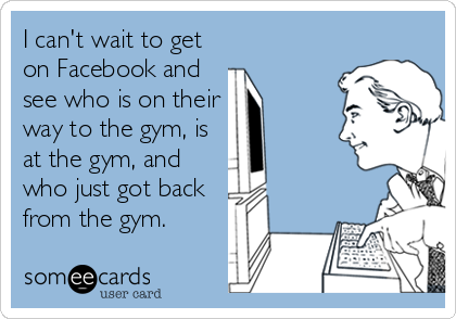 I can't wait to get
on Facebook and
see who is on their
way to the gym, is 
at the gym, and
who just got back
from the gym.
