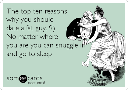 The top ten reasons
why you should
date a fat guy. 9)
No matter where
you are you can snuggle in
and go to sleep