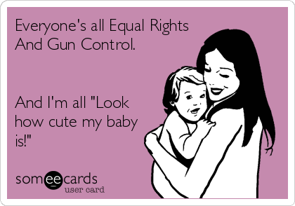 Everyone's all Equal Rights
And Gun Control. 


And I'm all "Look
how cute my baby
is!"