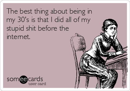 The best thing about being in
my 30's is that I did all of my
stupid shit before the
internet.