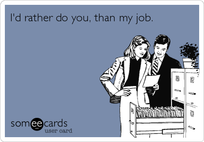 I'd rather do you, than my job.