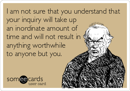 I am not sure that you understand that
your inquiry will take up
an inordinate amount of
time and will not result in
anything worthwhile
to anyone but you.