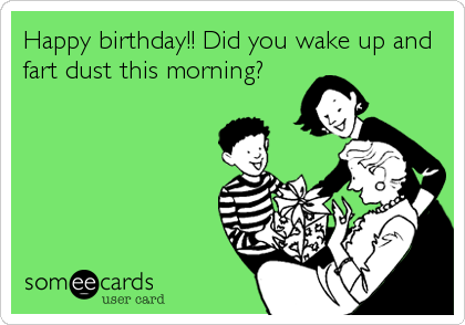 Happy birthday!! Did you wake up and
fart dust this morning?