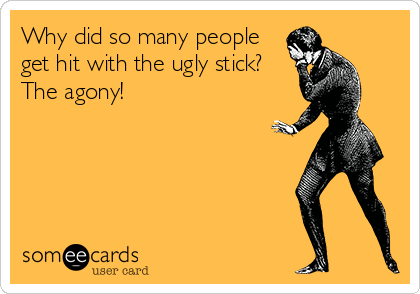 Why did so many people
get hit with the ugly stick? 
The agony!
