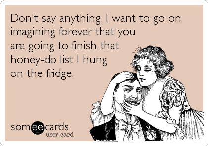Don't say anything. I want to go on
imagining forever that you
are going to finish that
honey-do list I hung
on the fridge.