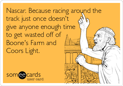 Nascar. Because racing around the
track just once doesn't
give anyone enough time
to get wasted off of
Boone's Farm and
Coors Light.