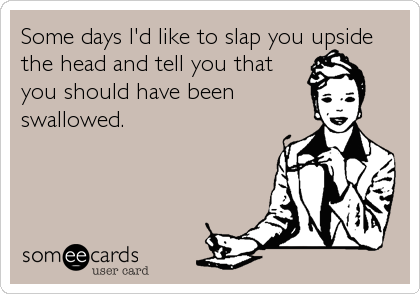 Some days I'd like to slap you upside
the head and tell you that
you should have been
swallowed.