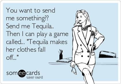 You want to send  
me something??
Send me Tequila..
Then I can play a game
called... "Tequila makes
her clothes fall
off..."