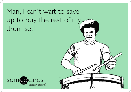 Man, I can't wait to save
up to buy the rest of my
drum set!
