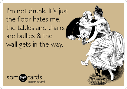 I'm not drunk. It's just
the floor hates me,
the tables and chairs
are bullies & the
wall gets in the way.